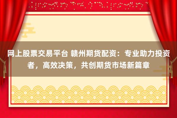 网上股票交易平台 赣州期货配资：专业助力投资者，高效决策，共创期货市场新篇章