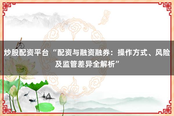 炒股配资平台 “配资与融资融券：操作方式、风险及监管差异全解析”