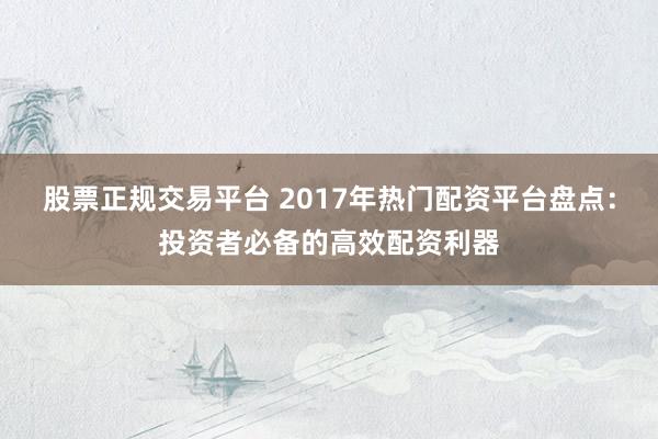 股票正规交易平台 2017年热门配资平台盘点：投资者必备的高效配资利器