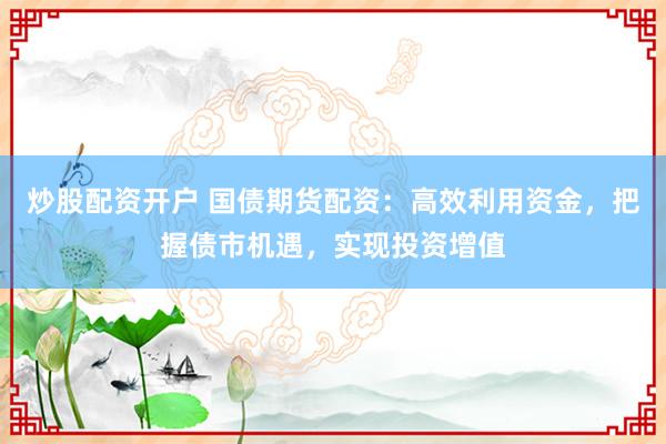炒股配资开户 国债期货配资：高效利用资金，把握债市机遇，实现投资增值