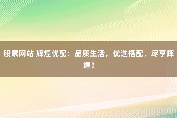 股票网站 辉煌优配：品质生活，优选搭配，尽享辉煌！