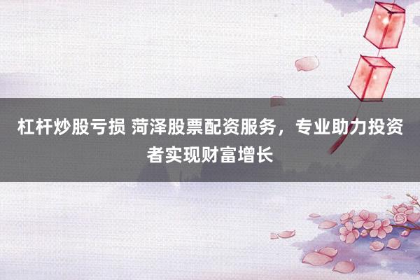 杠杆炒股亏损 菏泽股票配资服务，专业助力投资者实现财富增长