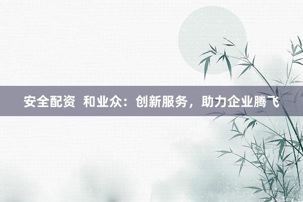 安全配资  和业众：创新服务，助力企业腾飞