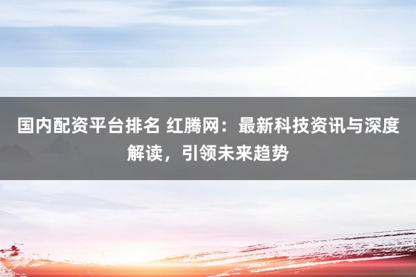 国内配资平台排名 红腾网：最新科技资讯与深度解读，引领未来趋势