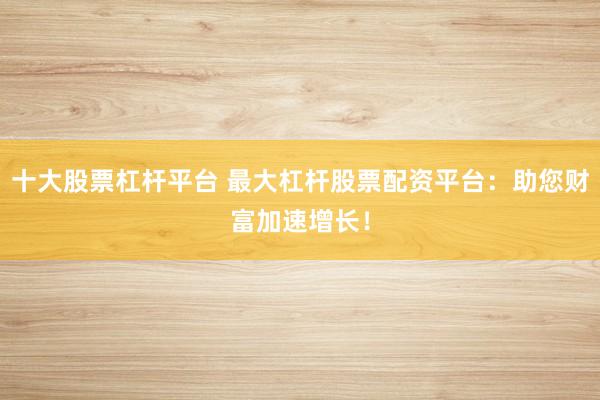 十大股票杠杆平台 最大杠杆股票配资平台:助您财富加速增长!