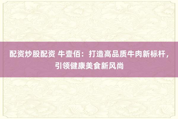配资炒股配资 牛壹佰：打造高品质牛肉新标杆，引领健康美食新风尚
