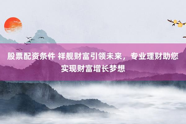 股票配资条件 祥舰财富引领未来，专业理财助您实现财富增长梦想