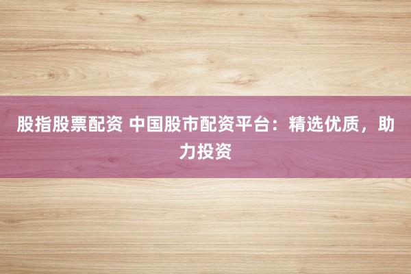 股指股票配资 中国股市配资平台：精选优质，助力投资