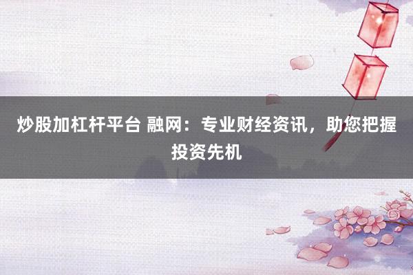 炒股加杠杆平台 融网:专业财经资讯,助您把握投资先机