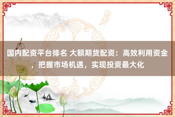 国内配资平台排名 大额期货配资：高效利用资金，把握市场机遇，实现投资最大化
