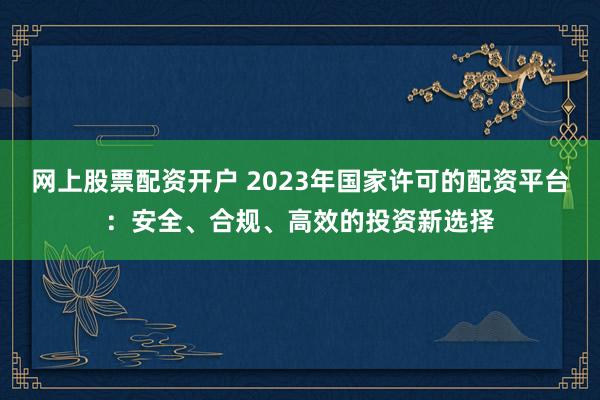 网上股票配资开户 2023年国家许可的配资平台：安全、合规、高效的投资新选择
