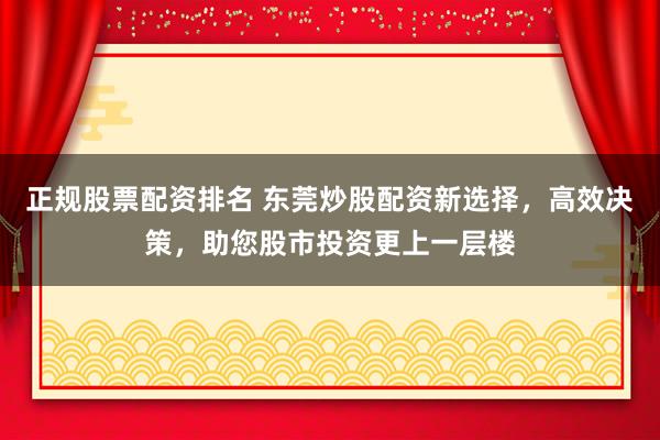 正规股票配资排名 东莞炒股配资新选择，高效决策，助您股市投资更上一层楼