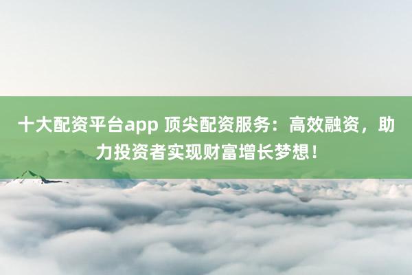 十大配资平台app 顶尖配资服务：高效融资，助力投资者实现财富增长梦想！