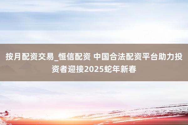 按月配资交易_恒信配资 中国合法配资平台助力投资者迎接2025蛇年新春