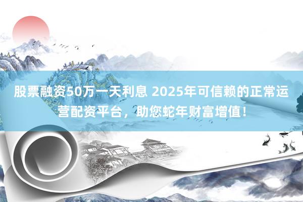 股票融资50万一天利息 2025年可信赖的正常运营配资平台，助您蛇年财富增值！