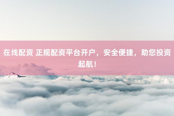 在线配资 正规配资平台开户，安全便捷，助您投资起航！