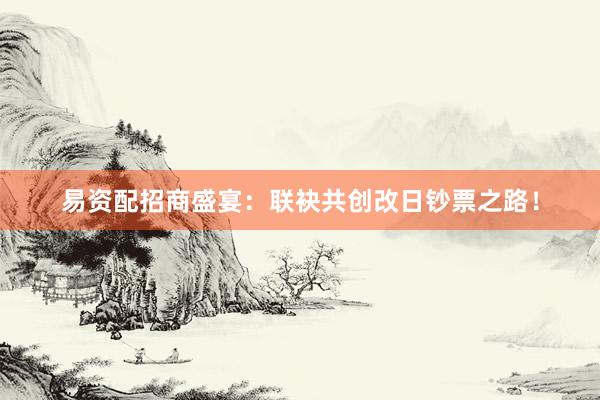 易资配招商盛宴:联袂共创改日钞票之路!