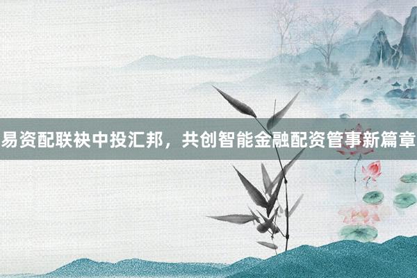 易资配联袂中投汇邦,共创智能金融配资管事新篇章