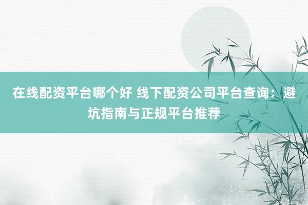 在线配资平台哪个好 线下配资公司平台查询：避坑指南与正规平台推荐