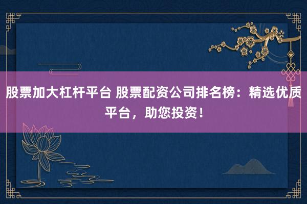 股票加大杠杆平台 股票配资公司排名榜:精选优质平台,助您投资!