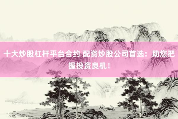 十大炒股杠杆平台合约 配资炒股公司首选：助您把握投资良机！