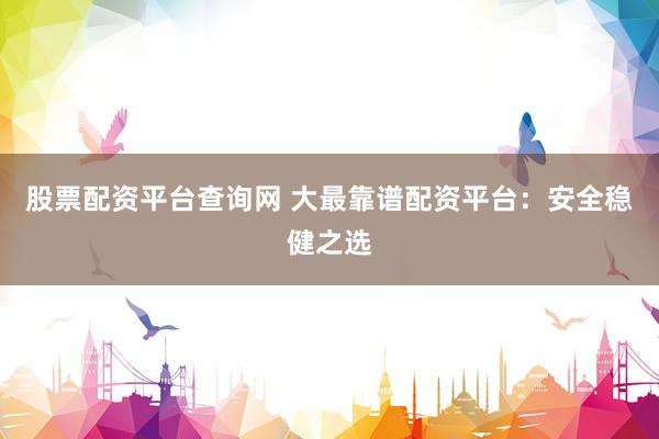 股票配资平台查询网 大最靠谱配资平台：安全稳健之选