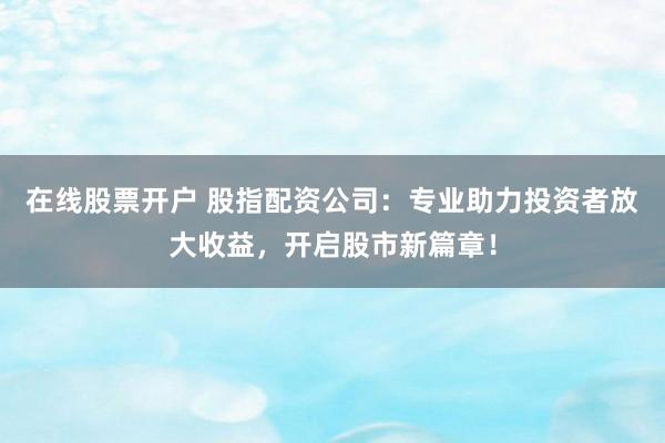 在线股票开户 股指配资公司：专业助力投资者放大收益，开启股市新篇章！