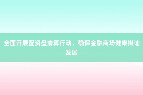 全面开展配资盘清算行动,确保金融商场健康褂讪发展