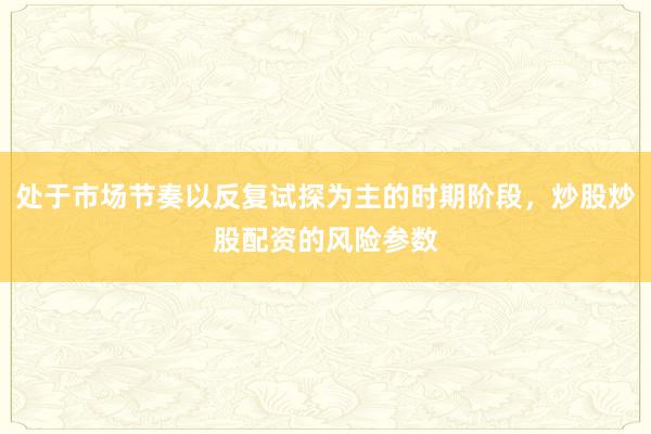处于市场节奏以反复试探为主的时期阶段，炒股炒股配资的风险参数