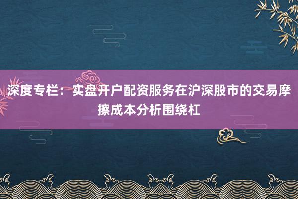 深度专栏:实盘开户配资服务在沪深股市的交易摩擦成本分析围绕杠