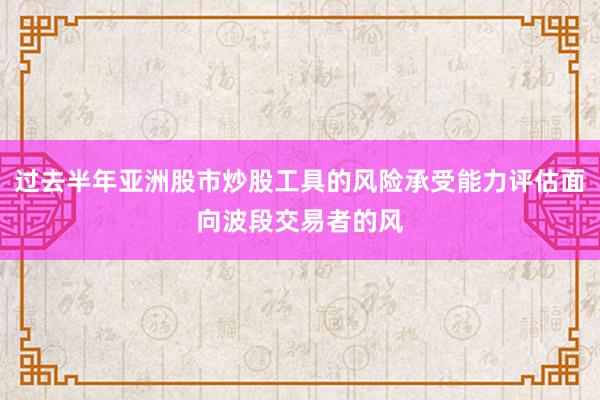 过去半年亚洲股市炒股工具的风险承受能力评估面向波段交易者的风