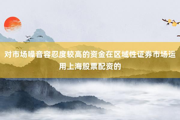 对市场噪音容忍度较高的资金在区域性证券市场运用上海股票配资的