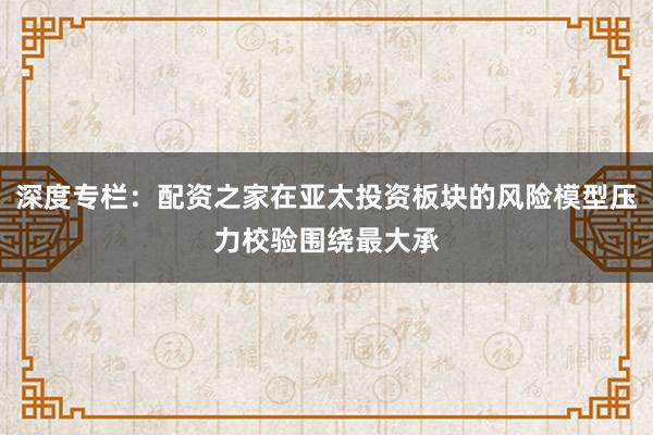深度专栏：配资之家在亚太投资板块的风险模型压力校验围绕最大承