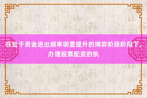 在处于资金进出频率明显提升的博弈阶段阶段下，办理股票配资的执