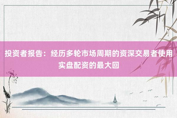投资者报告：经历多轮市场周期的资深交易者使用实盘配资的最大回