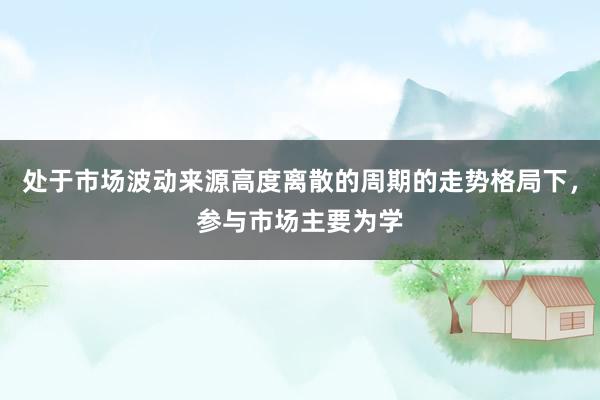处于市场波动来源高度离散的周期的走势格局下,参与市场主要为学