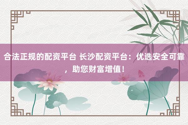 合法正规的配资平台 长沙配资平台：优选安全可靠，助您财富增值！