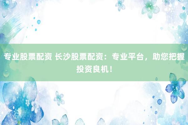 专业股票配资 长沙股票配资：专业平台，助您把握投资良机！
