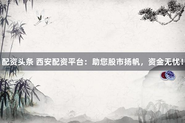 配资头条 西安配资平台：助您股市扬帆，资金无忧！