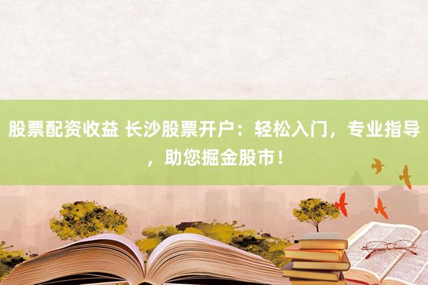 股票配资收益 长沙股票开户：轻松入门，专业指导，助您掘金股市！