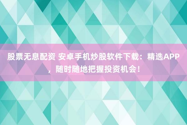 股票无息配资 安卓手机炒股软件下载：精选APP，随时随地把握投资机会！