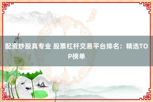 配资炒股真专业 股票杠杆交易平台排名：精选TOP榜单