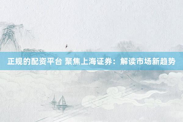 正规的配资平台 聚焦上海证券：解读市场新趋势