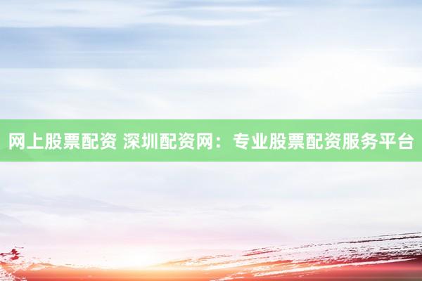 网上股票配资 深圳配资网：专业股票配资服务平台