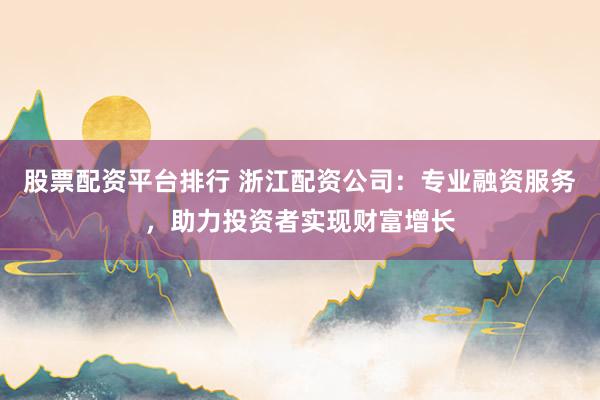 股票配资平台排行 浙江配资公司：专业融资服务，助力投资者实现财富增长