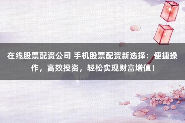 在线股票配资公司 手机股票配资新选择：便捷操作，高效投资，轻松实现财富增值！