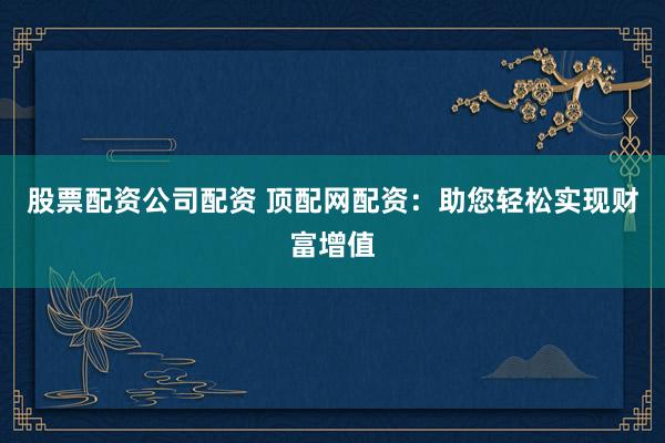 股票配资公司配资 顶配网配资:助您轻松实现财富增值