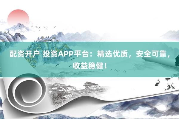 配资开户 投资APP平台：精选优质，安全可靠，收益稳健！