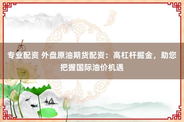专业配资 外盘原油期货配资：高杠杆掘金，助您把握国际油价机遇