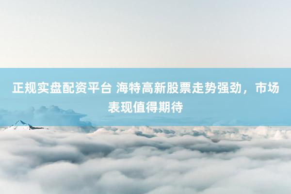 正规实盘配资平台 海特高新股票走势强劲，市场表现值得期待
